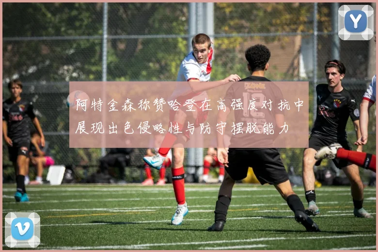 阿特金森称赞哈登在高强度对抗中展现出色侵略性与防守摆脱能力