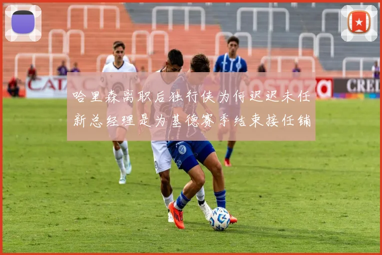 哈里森离职后独行侠为何迟迟未任新总经理是为基德赛季结束接任铺路吗