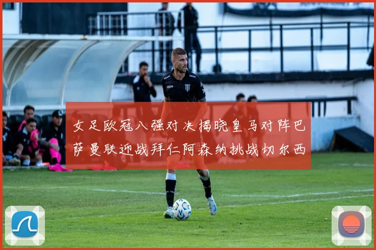 女足欧冠八强对决揭晓皇马对阵巴萨曼联迎战拜仁阿森纳挑战切尔西