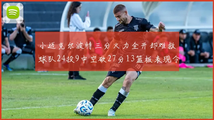 小迈克尔波特三分火力全开却难救球队24投9中空砍27分13篮板表现令人唏嘘