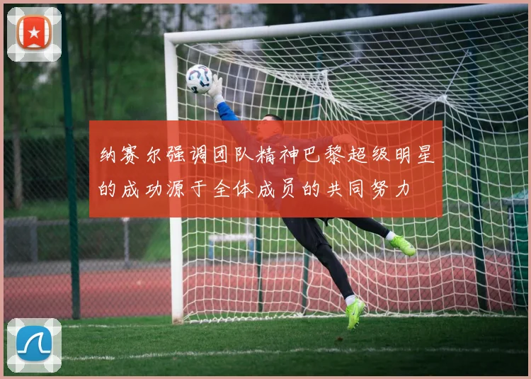 纳赛尔强调团队精神巴黎超级明星的成功源于全体成员的共同努力