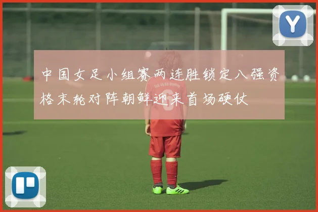 中国女足小组赛两连胜锁定八强资格末轮对阵朝鲜迎来首场硬仗