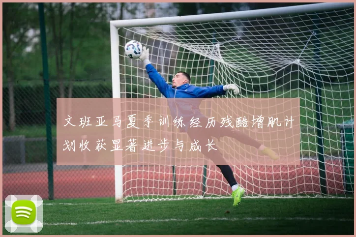 文班亚马夏季训练经历残酷增肌计划收获显著进步与成长