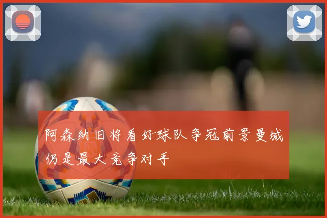 阿森纳旧将看好球队争冠前景曼城仍是最大竞争对手