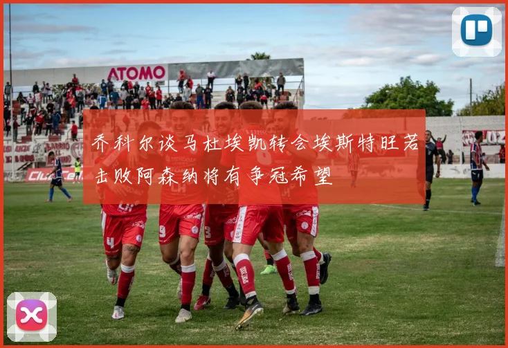 乔科尔谈马杜埃凯转会埃斯特旺若击败阿森纳将有争冠希望