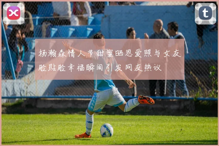 杨瀚森情人节甜蜜晒恩爱照与女友脸贴脸幸福瞬间引发网友热议
