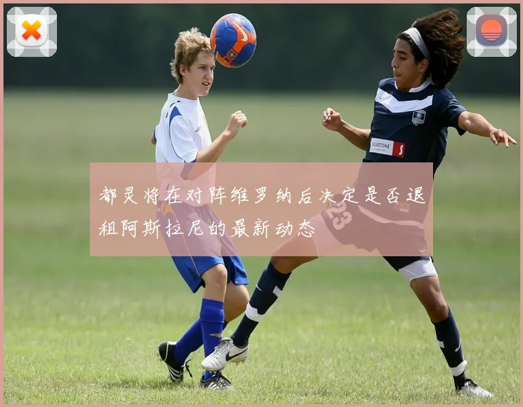 都灵将在对阵维罗纳后决定是否退租阿斯拉尼的最新动态