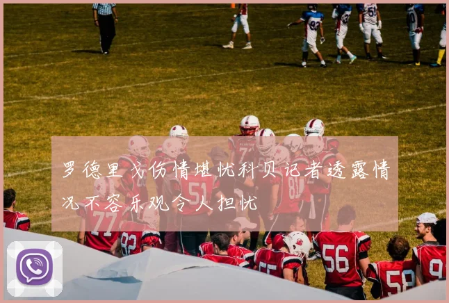 罗德里戈伤情堪忧科贝记者透露情况不容乐观令人担忧
