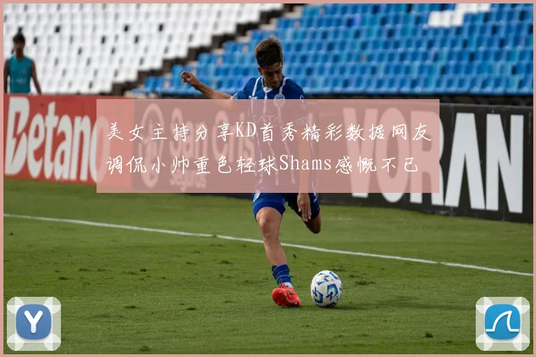 美女主持分享KD首秀精彩数据网友调侃小帅重色轻球Shams感慨不已