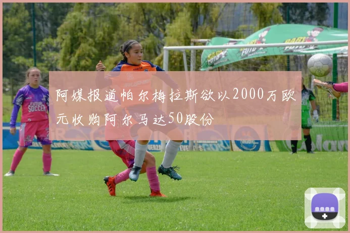 阿媒报道帕尔梅拉斯欲以2000万欧元收购阿尔马达50股份