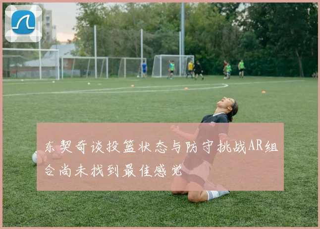 东契奇谈投篮状态与防守挑战AR组合尚未找到最佳感觉