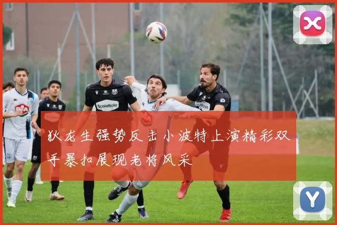 狄龙生强势反击小波特上演精彩双手暴扣展现老将风采