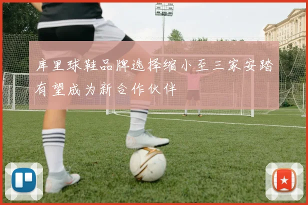 库里球鞋品牌选择缩小至三家安踏有望成为新合作伙伴