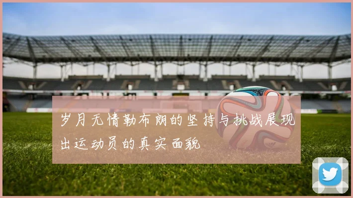 岁月无情勒布朗的坚持与挑战展现出运动员的真实面貌