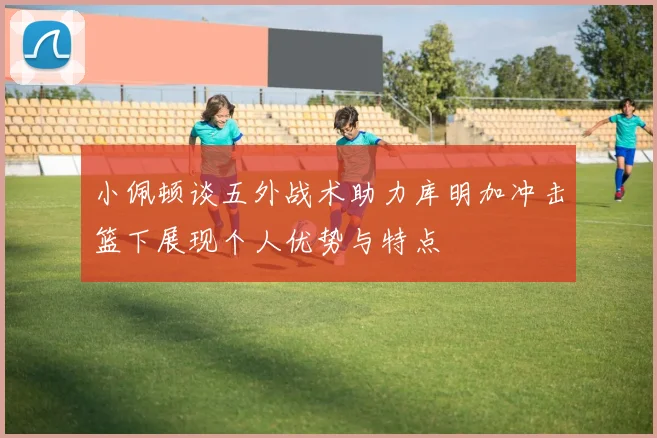 小佩顿谈五外战术助力库明加冲击篮下展现个人优势与特点
