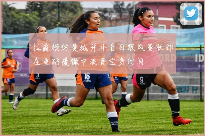 拉爵模仿曼城并非盲目跟风曼联却在重蹈覆辙中浪费宝贵时间
