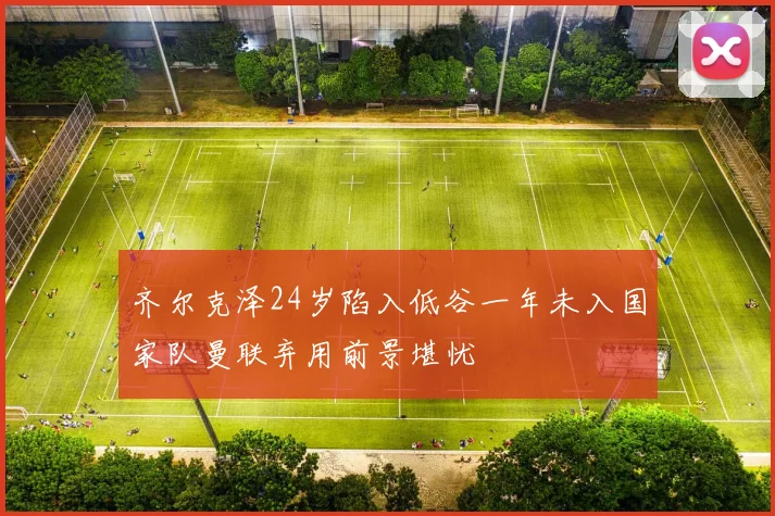 齐尔克泽24岁陷入低谷一年未入国家队曼联弃用前景堪忧