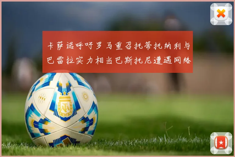 卡萨诺呼吁罗马重召托蒂托纳利与巴雷拉实力相当巴斯托尼遭遇网络暴力