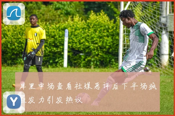 库里中场查看社媒恶评后下半场疯狂发力引发热议